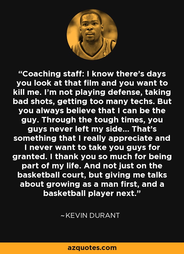 Coaching staff: I know there's days you look at that film and you want to kill me. I'm not playing defense, taking bad shots, getting too many techs. But you always believe that I can be the guy. Through the tough times, you guys never left my side... That's something that I really appreciate and I never want to take you guys for granted. I thank you so much for being part of my life. And not just on the basketball court, but giving me talks about growing as a man first, and a basketball player next. - Kevin Durant