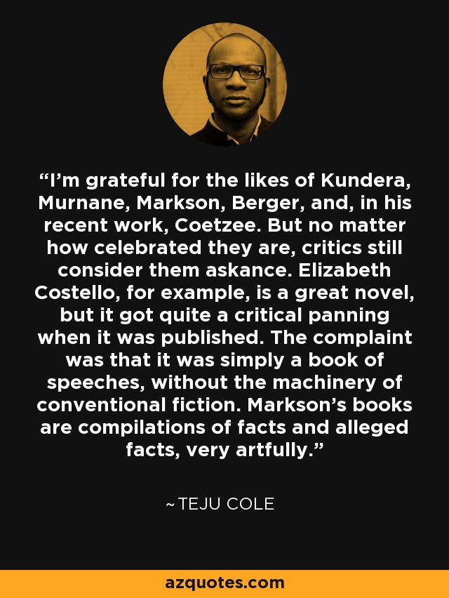 I'm grateful for the likes of Kundera, Murnane, Markson, Berger, and, in his recent work, Coetzee. But no matter how celebrated they are, critics still consider them askance. Elizabeth Costello, for example, is a great novel, but it got quite a critical panning when it was published. The complaint was that it was simply a book of speeches, without the machinery of conventional fiction. Markson's books are compilations of facts and alleged facts, very artfully. - Teju Cole