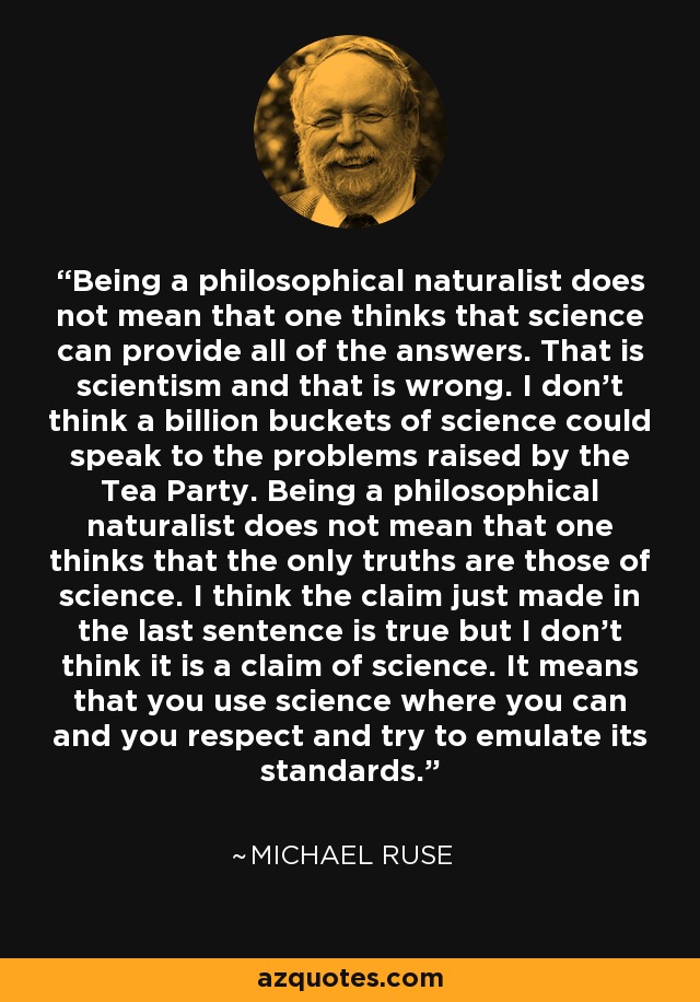 Being a philosophical naturalist does not mean that one thinks that science can provide all of the answers. That is scientism and that is wrong. I don't think a billion buckets of science could speak to the problems raised by the Tea Party. Being a philosophical naturalist does not mean that one thinks that the only truths are those of science. I think the claim just made in the last sentence is true but I don't think it is a claim of science. It means that you use science where you can and you respect and try to emulate its standards. - Michael Ruse