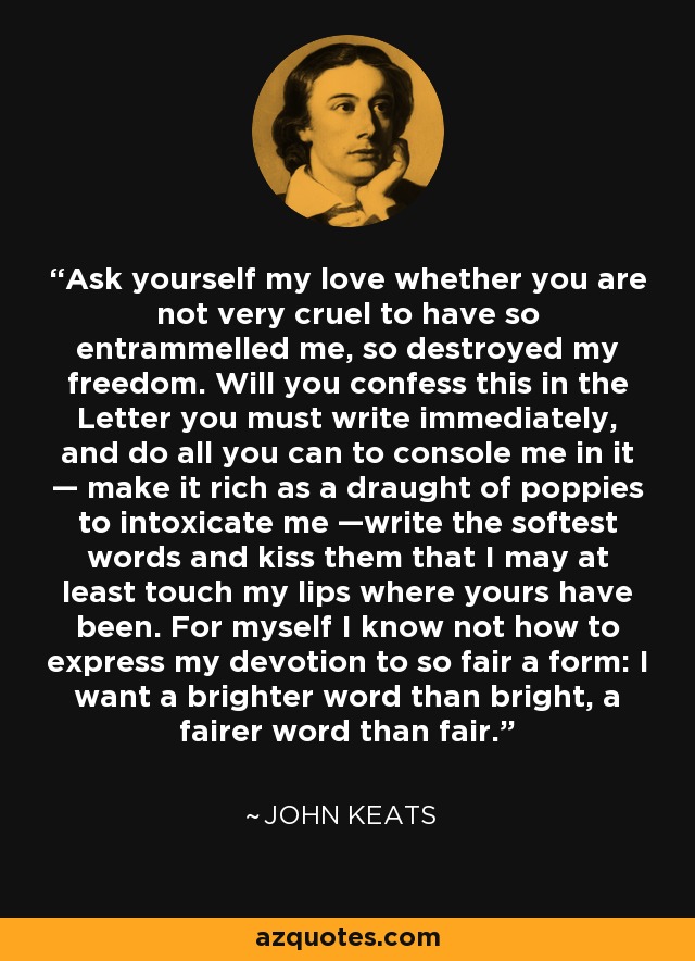 Ask yourself my love whether you are not very cruel to have so entrammelled me, so destroyed my freedom. Will you confess this in the Letter you must write immediately, and do all you can to console me in it — make it rich as a draught of poppies to intoxicate me —write the softest words and kiss them that I may at least touch my lips where yours have been. For myself I know not how to express my devotion to so fair a form: I want a brighter word than bright, a fairer word than fair. - John Keats