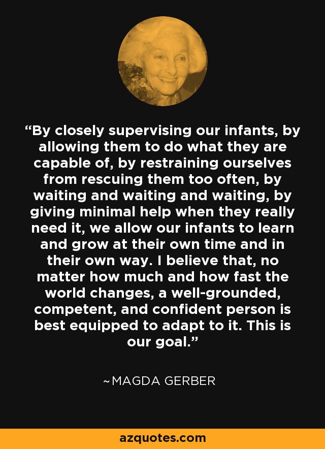 By closely supervising our infants, by allowing them to do what they are capable of, by restraining ourselves from rescuing them too often, by waiting and waiting and waiting, by giving minimal help when they really need it, we allow our infants to learn and grow at their own time and in their own way. I believe that, no matter how much and how fast the world changes, a well-grounded, competent, and confident person is best equipped to adapt to it. This is our goal. - Magda Gerber