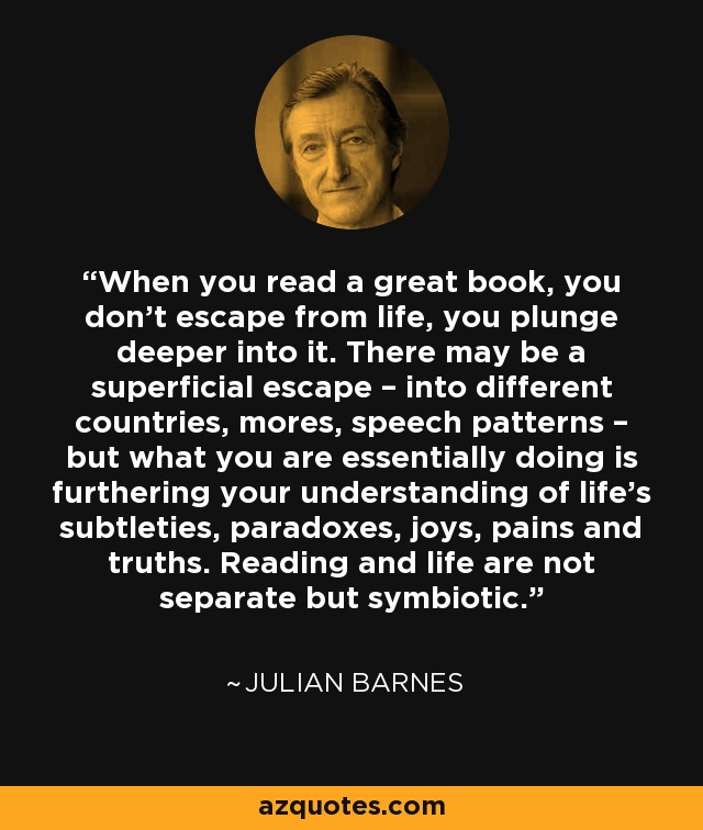 When you read a great book, you don’t escape from life, you plunge deeper into it. There may be a superficial escape – into different countries, mores, speech patterns – but what you are essentially doing is furthering your understanding of life’s subtleties, paradoxes, joys, pains and truths. Reading and life are not separate but symbiotic. - Julian Barnes