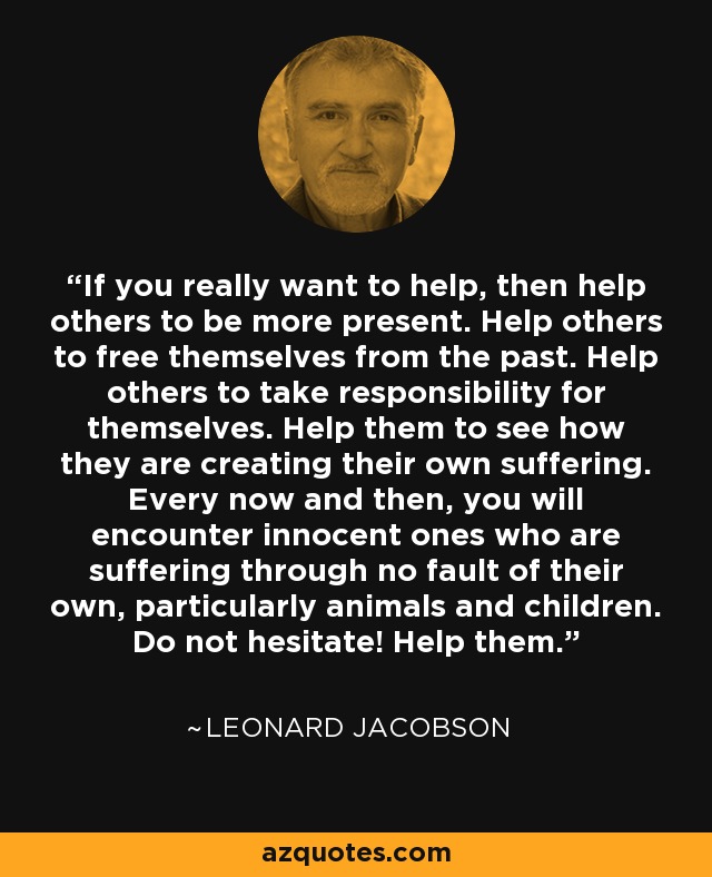 If you really want to help, then help others to be more present. Help others to free themselves from the past. Help others to take responsibility for themselves. Help them to see how they are creating their own suffering. Every now and then, you will encounter innocent ones who are suffering through no fault of their own, particularly animals and children. Do not hesitate! Help them. - Leonard Jacobson