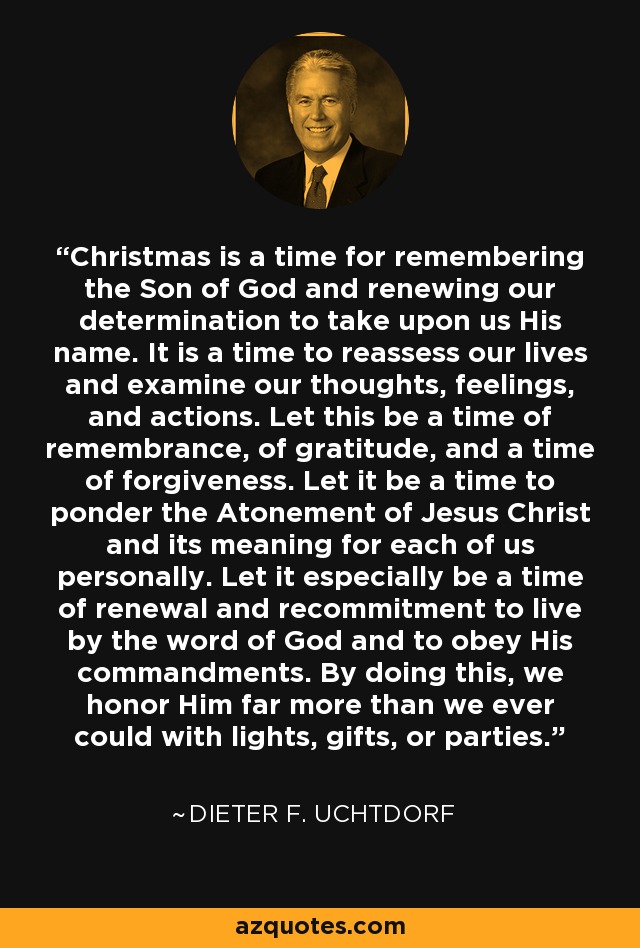 Christmas is a time for remembering the Son of God and renewing our determination to take upon us His name. It is a time to reassess our lives and examine our thoughts, feelings, and actions. Let this be a time of remembrance, of gratitude, and a time of forgiveness. Let it be a time to ponder the Atonement of Jesus Christ and its meaning for each of us personally. Let it especially be a time of renewal and recommitment to live by the word of God and to obey His commandments. By doing this, we honor Him far more than we ever could with lights, gifts, or parties. - Dieter F. Uchtdorf