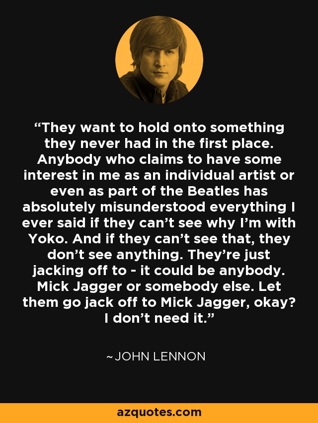 They want to hold onto something they never had in the first place. Anybody who claims to have some interest in me as an individual artist or even as part of the Beatles has absolutely misunderstood everything I ever said if they can't see why I'm with Yoko. And if they can't see that, they don't see anything. They're just jacking off to - it could be anybody. Mick Jagger or somebody else. Let them go jack off to Mick Jagger, okay? I don't need it. - John Lennon