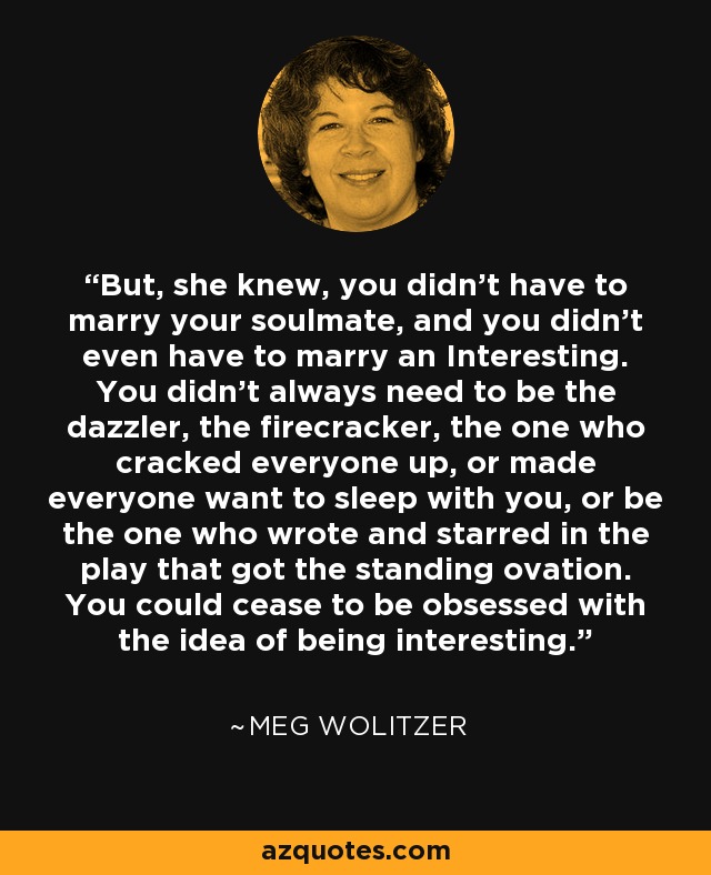 But, she knew, you didn’t have to marry your soulmate, and you didn’t even have to marry an Interesting. You didn’t always need to be the dazzler, the firecracker, the one who cracked everyone up, or made everyone want to sleep with you, or be the one who wrote and starred in the play that got the standing ovation. You could cease to be obsessed with the idea of being interesting. - Meg Wolitzer