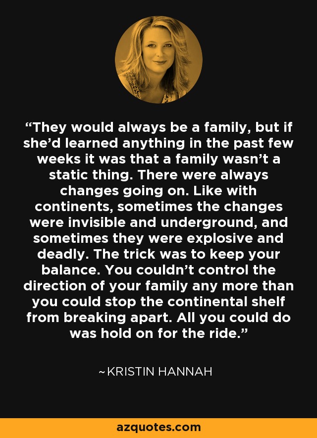 They would always be a family, but if she'd learned anything in the past few weeks it was that a family wasn't a static thing. There were always changes going on. Like with continents, sometimes the changes were invisible and underground, and sometimes they were explosive and deadly. The trick was to keep your balance. You couldn't control the direction of your family any more than you could stop the continental shelf from breaking apart. All you could do was hold on for the ride. - Kristin Hannah