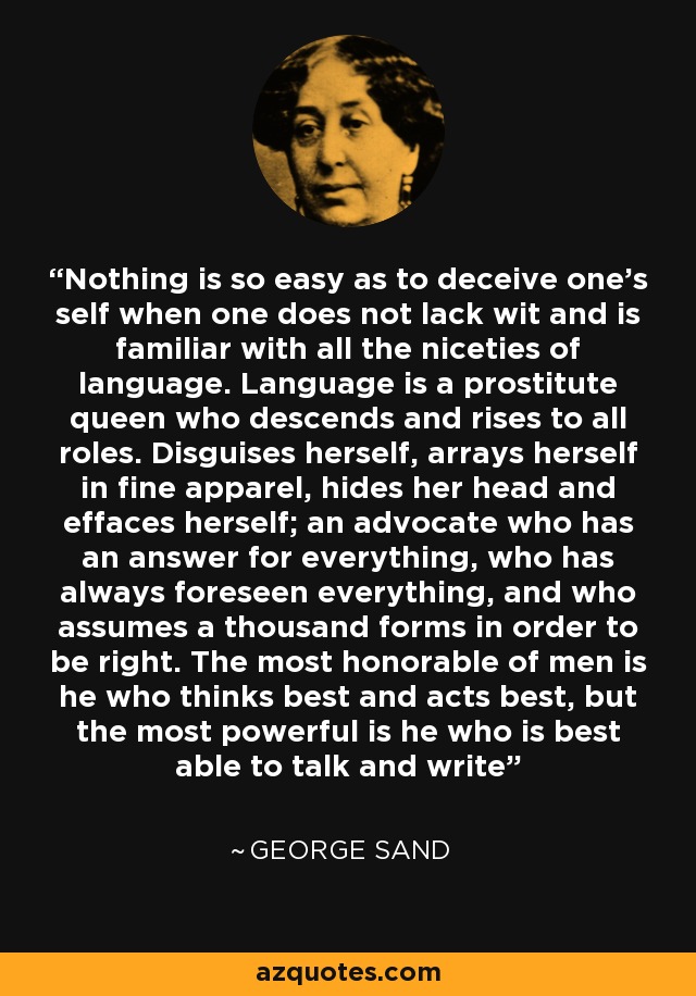 Nothing is so easy as to deceive one’s self when one does not lack wit and is familiar with all the niceties of language. Language is a prostitute queen who descends and rises to all roles. Disguises herself, arrays herself in fine apparel, hides her head and effaces herself; an advocate who has an answer for everything, who has always foreseen everything, and who assumes a thousand forms in order to be right. The most honorable of men is he who thinks best and acts best, but the most powerful is he who is best able to talk and write - George Sand