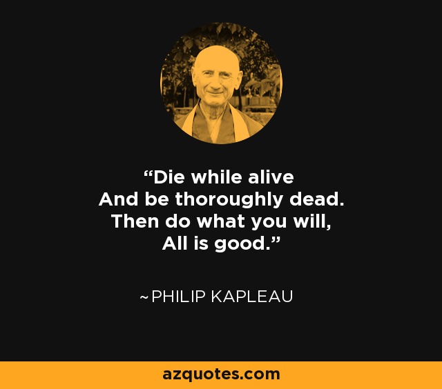 Die while alive And be thoroughly dead. Then do what you will, All is good. - Philip Kapleau