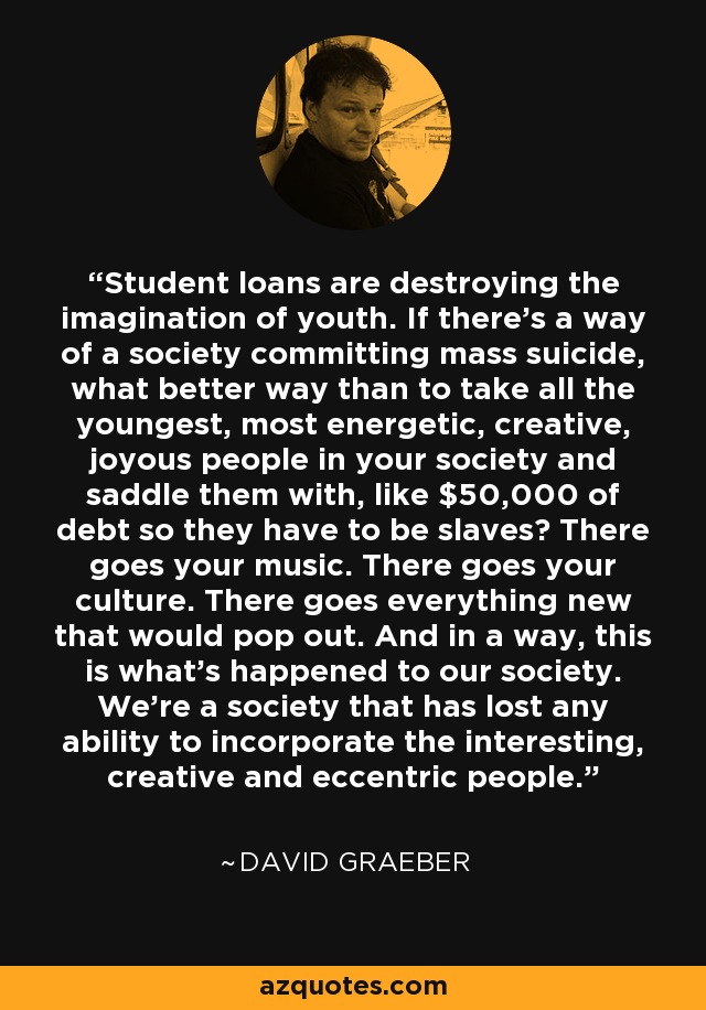 Student loans are destroying the imagination of youth. If there’s a way of a society committing mass suicide, what better way than to take all the youngest, most energetic, creative, joyous people in your society and saddle them with, like $50,000 of debt so they have to be slaves? There goes your music. There goes your culture. There goes everything new that would pop out. And in a way, this is what’s happened to our society. We’re a society that has lost any ability to incorporate the interesting, creative and eccentric people. - David Graeber