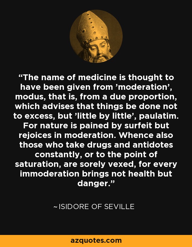 The name of medicine is thought to have been given from 'moderation', modus, that is, from a due proportion, which advises that things be done not to excess, but 'little by little', paulatim. For nature is pained by surfeit but rejoices in moderation. Whence also those who take drugs and antidotes constantly, or to the point of saturation, are sorely vexed, for every immoderation brings not health but danger. - Isidore of Seville