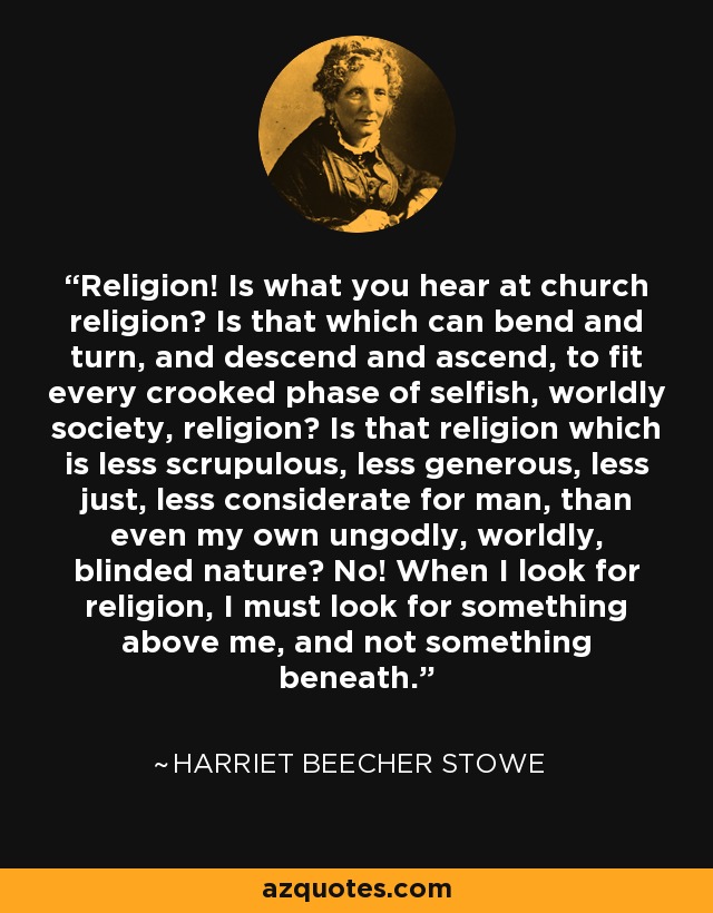 Religion! Is what you hear at church religion? Is that which can bend and turn, and descend and ascend, to fit every crooked phase of selfish, worldly society, religion? Is that religion which is less scrupulous, less generous, less just, less considerate for man, than even my own ungodly, worldly, blinded nature? No! When I look for religion, I must look for something above me, and not something beneath. - Harriet Beecher Stowe