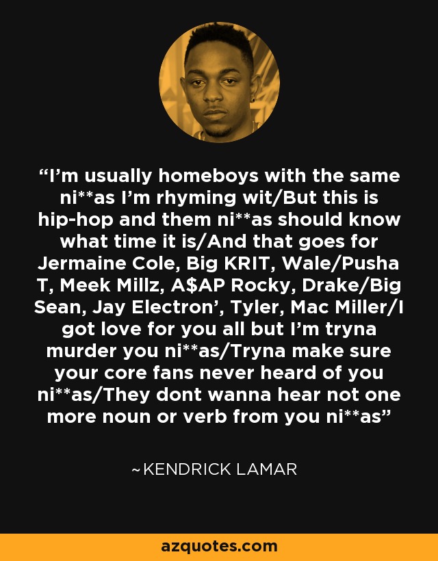 I'm usually homeboys with the same ni**as I'm rhyming wit/But this is hip-hop and them ni**as should know what time it is/And that goes for Jermaine Cole, Big KRIT, Wale/Pusha T, Meek Millz, A$AP Rocky, Drake/Big Sean, Jay Electron', Tyler, Mac Miller/I got love for you all but I'm tryna murder you ni**as/Tryna make sure your core fans never heard of you ni**as/They dont wanna hear not one more noun or verb from you ni**as - Kendrick Lamar