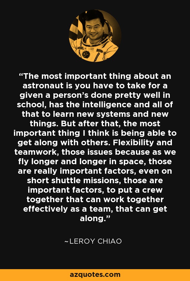 The most important thing about an astronaut is you have to take for a given a person's done pretty well in school, has the intelligence and all of that to learn new systems and new things. But after that, the most important thing I think is being able to get along with others. Flexibility and teamwork, those issues because as we fly longer and longer in space, those are really important factors, even on short shuttle missions, those are important factors, to put a crew together that can work together effectively as a team, that can get along. - Leroy Chiao