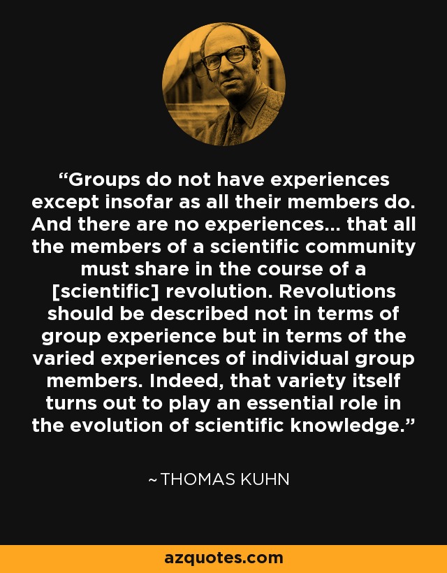 Groups do not have experiences except insofar as all their members do. And there are no experiences... that all the members of a scientific community must share in the course of a [scientific] revolution. Revolutions should be described not in terms of group experience but in terms of the varied experiences of individual group members. Indeed, that variety itself turns out to play an essential role in the evolution of scientific knowledge. - Thomas Kuhn