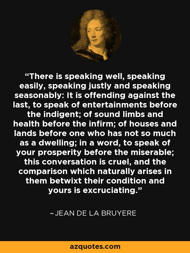 There is speaking well, speaking easily, speaking justly and speaking seasonably: It is offending against the last, to speak of entertainments before the indigent; of sound limbs and health before the infirm; of houses and lands before one who has not so much as a dwelling; in a word, to speak of your prosperity before the miserable; this conversation is cruel, and the comparison which naturally arises in them betwixt their condition and yours is excruciating. - Jean de la Bruyere