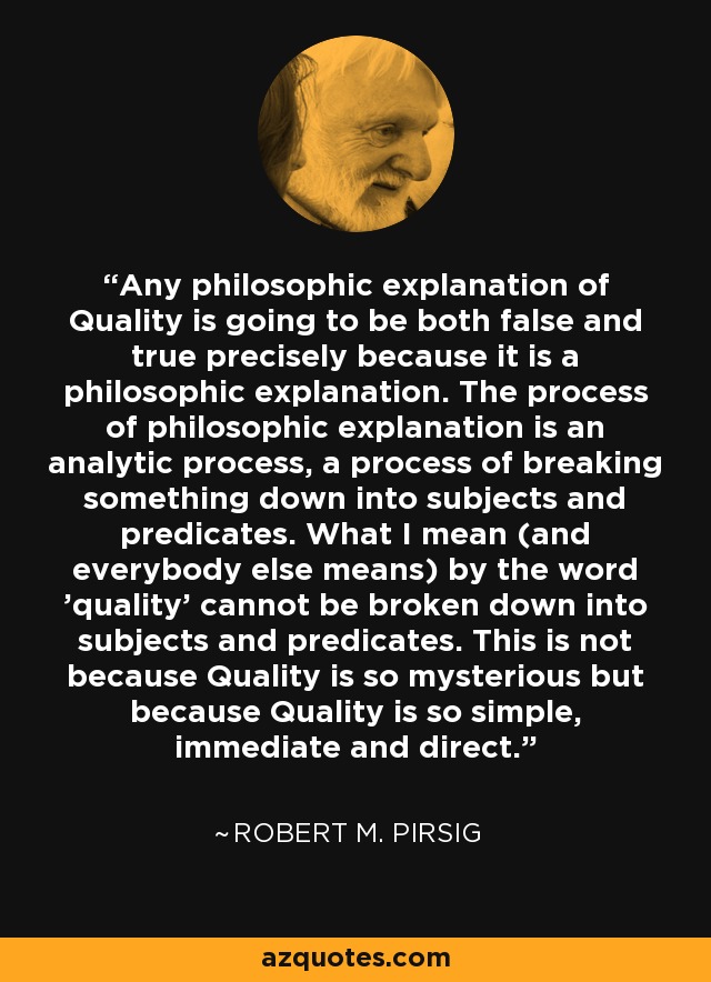 Any philosophic explanation of Quality is going to be both false and true precisely because it is a philosophic explanation. The process of philosophic explanation is an analytic process, a process of breaking something down into subjects and predicates. What I mean (and everybody else means) by the word 'quality' cannot be broken down into subjects and predicates. This is not because Quality is so mysterious but because Quality is so simple, immediate and direct. - Robert M. Pirsig