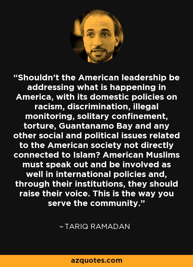 Shouldn't the American leadership be addressing what is happening in America, with its domestic policies on racism, discrimination, illegal monitoring, solitary confinement, torture, Guantanamo Bay and any other social and political issues related to the American society not directly connected to Islam? American Muslims must speak out and be involved as well in international policies and, through their institutions, they should raise their voice. This is the way you serve the community. - Tariq Ramadan