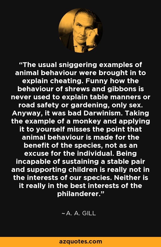 The usual sniggering examples of animal behaviour were brought in to explain cheating. Funny how the behaviour of shrews and gibbons is never used to explain table manners or road safety or gardening, only sex. Anyway, it was bad Darwinism. Taking the example of a monkey and applying it to yourself misses the point that animal behaviour is made for the benefit of the species, not as an excuse for the individual. Being incapable of sustaining a stable pair and supporting children is really not in the interests of our species. Neither is it really in the best interests of the philanderer. - A. A. Gill