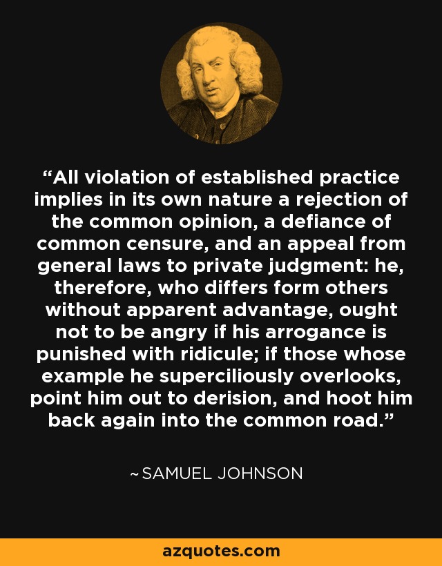 All violation of established practice implies in its own nature a rejection of the common opinion, a defiance of common censure, and an appeal from general laws to private judgment: he, therefore, who differs form others without apparent advantage, ought not to be angry if his arrogance is punished with ridicule; if those whose example he superciliously overlooks, point him out to derision, and hoot him back again into the common road. - Samuel Johnson