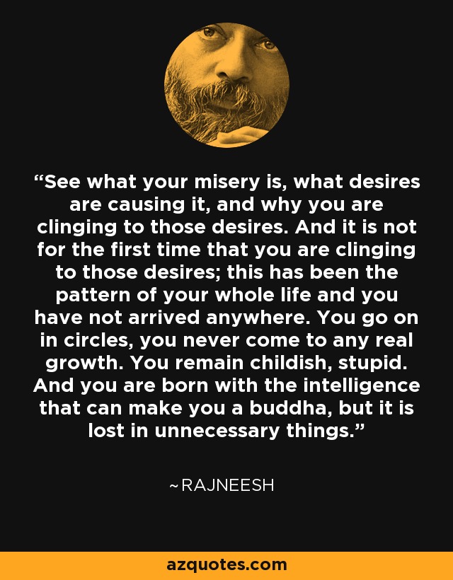 See what your misery is, what desires are causing it, and why you are clinging to those desires. And it is not for the first time that you are clinging to those desires; this has been the pattern of your whole life and you have not arrived anywhere. You go on in circles, you never come to any real growth. You remain childish, stupid. And you are born with the intelligence that can make you a buddha, but it is lost in unnecessary things. - Rajneesh