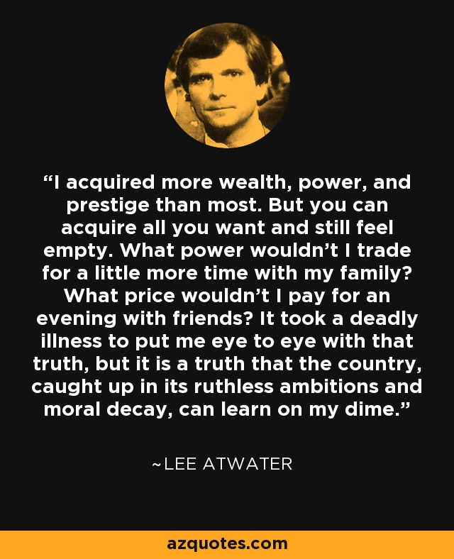 I acquired more wealth, power, and prestige than most. But you can acquire all you want and still feel empty. What power wouldn't I trade for a little more time with my family? What price wouldn't I pay for an evening with friends? It took a deadly illness to put me eye to eye with that truth, but it is a truth that the country, caught up in its ruthless ambitions and moral decay, can learn on my dime. - Lee Atwater