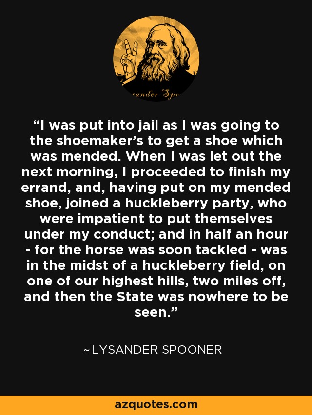 I was put into jail as I was going to the shoemaker's to get a shoe which was mended. When I was let out the next morning, I proceeded to finish my errand, and, having put on my mended shoe, joined a huckleberry party, who were impatient to put themselves under my conduct; and in half an hour - for the horse was soon tackled - was in the midst of a huckleberry field, on one of our highest hills, two miles off, and then the State was nowhere to be seen. - Lysander Spooner