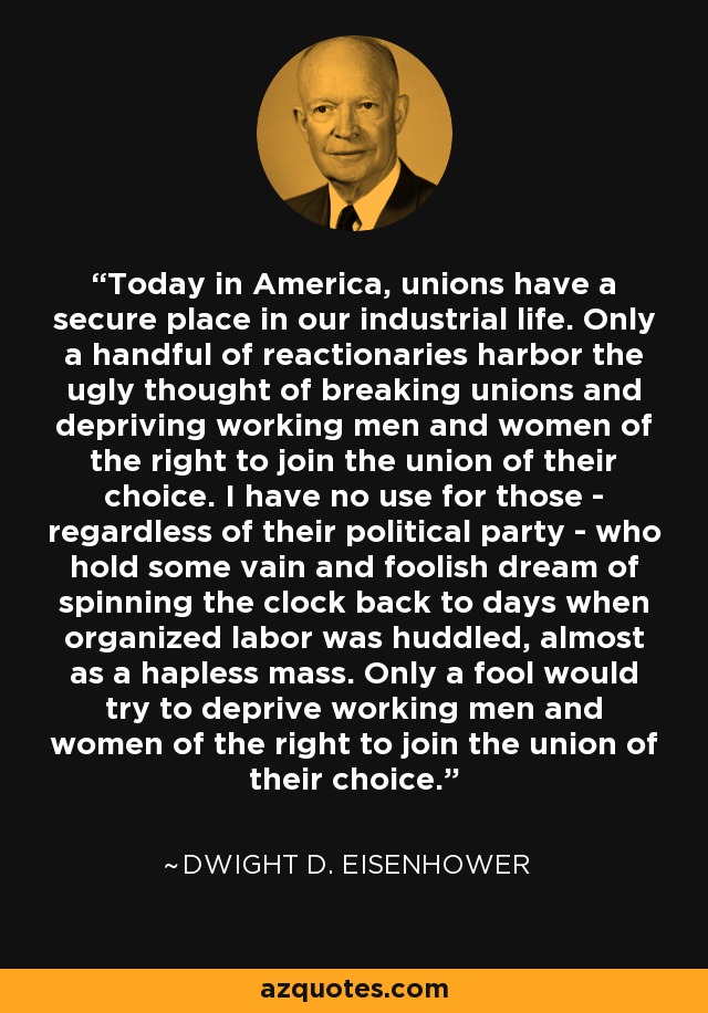Today in America, unions have a secure place in our industrial life. Only a handful of reactionaries harbor the ugly thought of breaking unions and depriving working men and women of the right to join the union of their choice. I have no use for those - regardless of their political party - who hold some vain and foolish dream of spinning the clock back to days when organized labor was huddled, almost as a hapless mass. Only a fool would try to deprive working men and women of the right to join the union of their choice. - Dwight D. Eisenhower