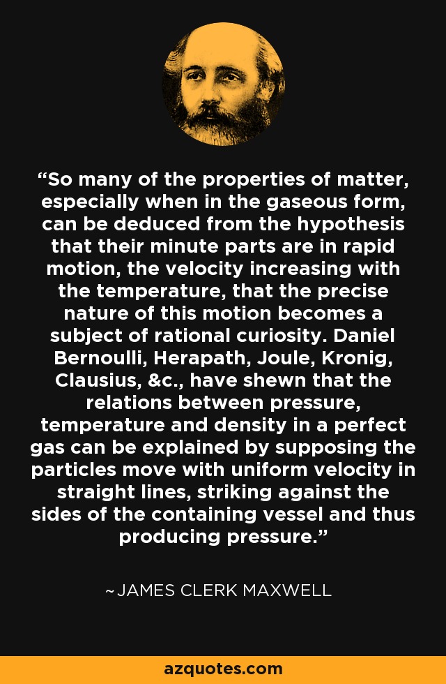 So many of the properties of matter, especially when in the gaseous form, can be deduced from the hypothesis that their minute parts are in rapid motion, the velocity increasing with the temperature, that the precise nature of this motion becomes a subject of rational curiosity. Daniel Bernoulli, Herapath, Joule, Kronig, Clausius, &c., have shewn that the relations between pressure, temperature and density in a perfect gas can be explained by supposing the particles move with uniform velocity in straight lines, striking against the sides of the containing vessel and thus producing pressure. - James Clerk Maxwell