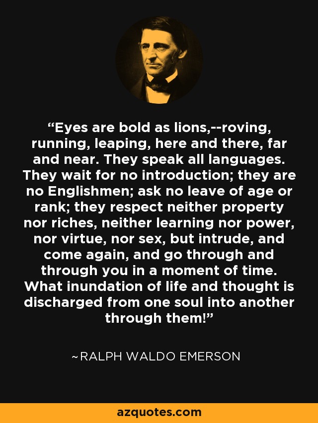 Eyes are bold as lions,--roving, running, leaping, here and there, far and near. They speak all languages. They wait for no introduction; they are no Englishmen; ask no leave of age or rank; they respect neither property nor riches, neither learning nor power, nor virtue, nor sex, but intrude, and come again, and go through and through you in a moment of time. What inundation of life and thought is discharged from one soul into another through them! - Ralph Waldo Emerson