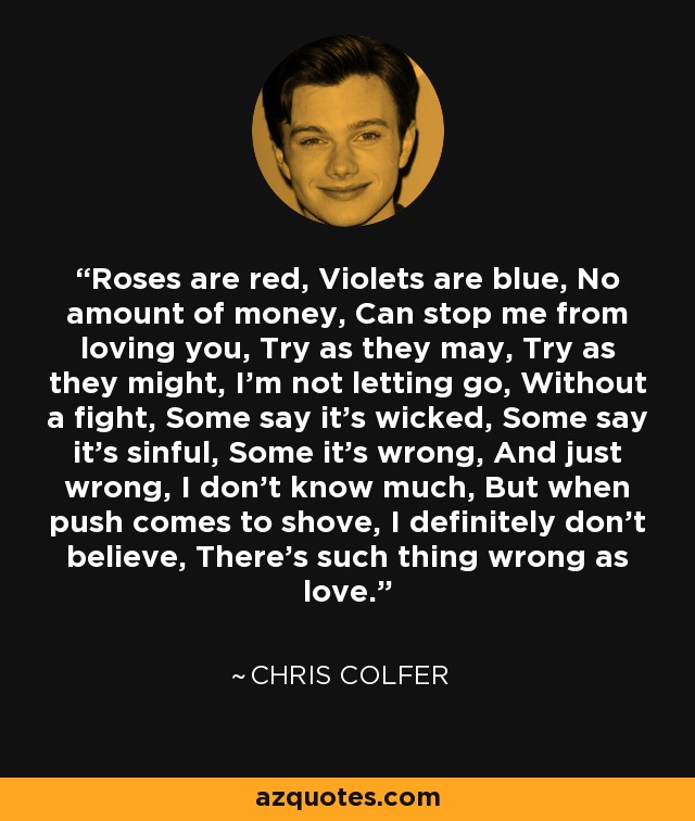 Roses are red, Violets are blue, No amount of money, Can stop me from loving you, Try as they may, Try as they might, I’m not letting go, Without a fight, Some say it’s wicked, Some say it’s sinful, Some it’s wrong, And just wrong, I don’t know much, But when push comes to shove, I definitely don’t believe, There’s such thing wrong as love. - Chris Colfer