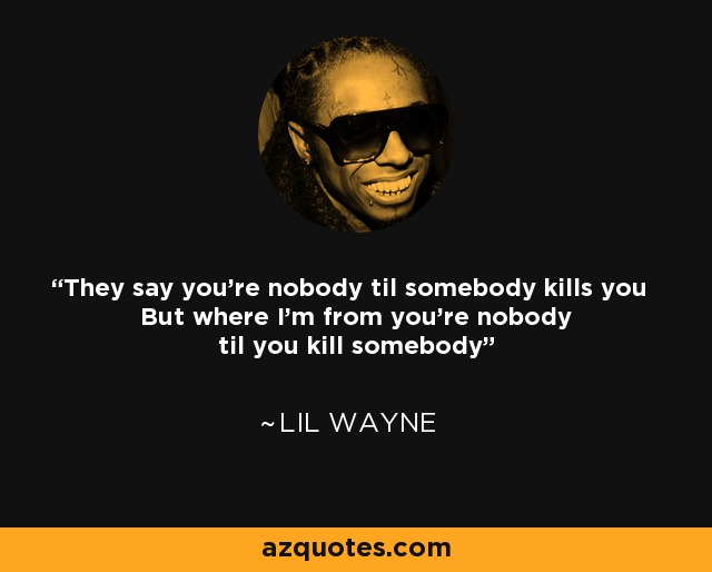 They say you're nobody til somebody kills you But where I'm from you're nobody til you kill somebody - Lil Wayne