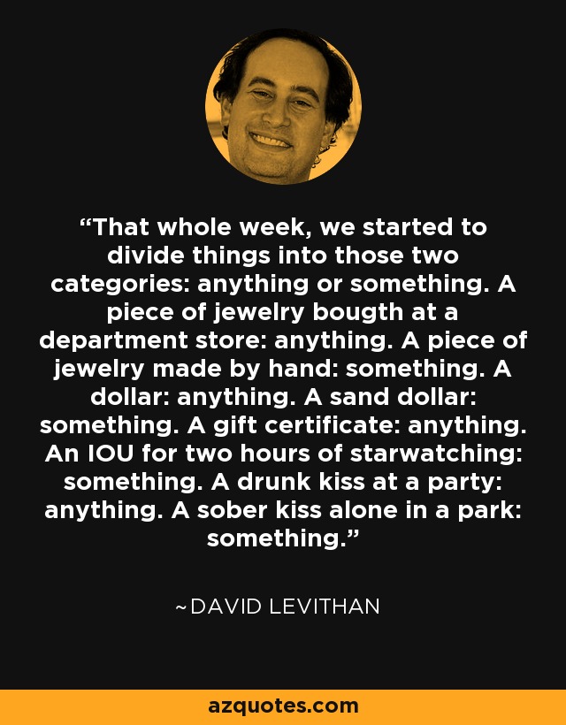 That whole week, we started to divide things into those two categories: anything or something. A piece of jewelry bougth at a department store: anything. A piece of jewelry made by hand: something. A dollar: anything. A sand dollar: something. A gift certificate: anything. An IOU for two hours of starwatching: something. A drunk kiss at a party: anything. A sober kiss alone in a park: something. - David Levithan