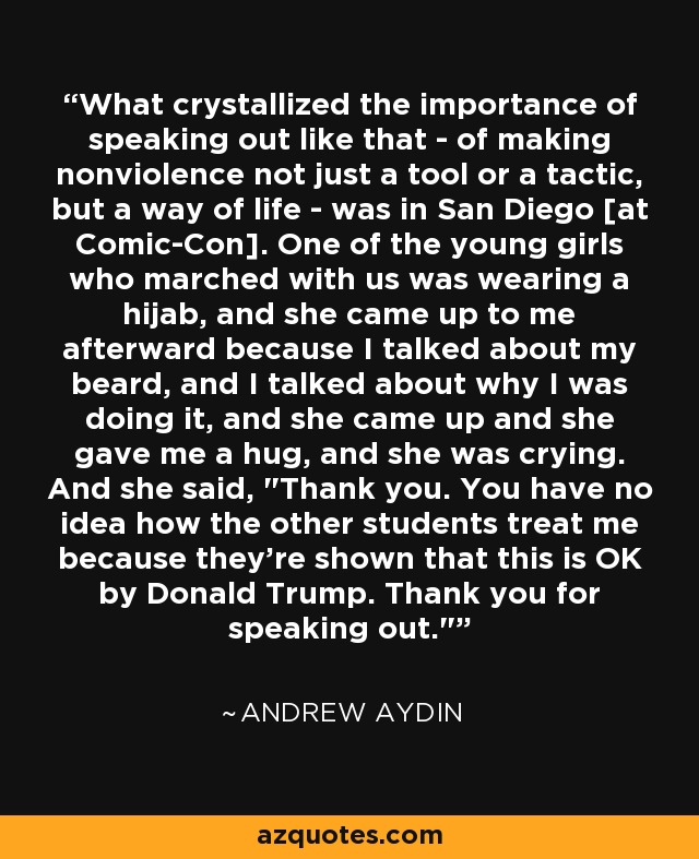 What crystallized the importance of speaking out like that - of making nonviolence not just a tool or a tactic, but a way of life - was in San Diego [at Comic-Con]. One of the young girls who marched with us was wearing a hijab, and she came up to me afterward because I talked about my beard, and I talked about why I was doing it, and she came up and she gave me a hug, and she was crying. And she said, 