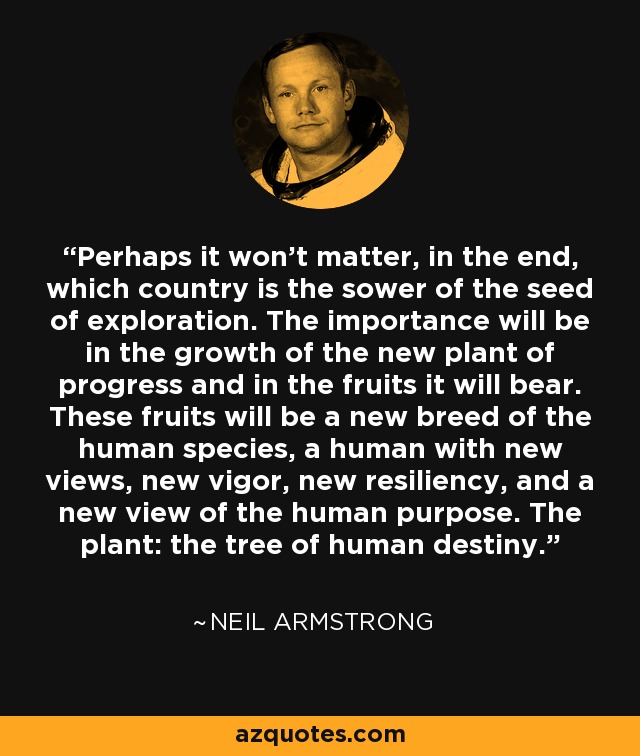 Perhaps it won't matter, in the end, which country is the sower of the seed of exploration. The importance will be in the growth of the new plant of progress and in the fruits it will bear. These fruits will be a new breed of the human species, a human with new views, new vigor, new resiliency, and a new view of the human purpose. The plant: the tree of human destiny. - Neil Armstrong