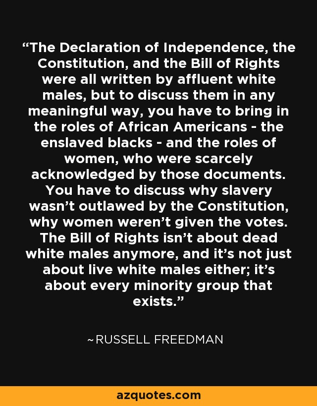 The Declaration of Independence, the Constitution, and the Bill of Rights were all written by affluent white males, but to discuss them in any meaningful way, you have to bring in the roles of African Americans - the enslaved blacks - and the roles of women, who were scarcely acknowledged by those documents. You have to discuss why slavery wasn't outlawed by the Constitution, why women weren't given the votes. The Bill of Rights isn't about dead white males anymore, and it's not just about live white males either; it's about every minority group that exists. - Russell Freedman