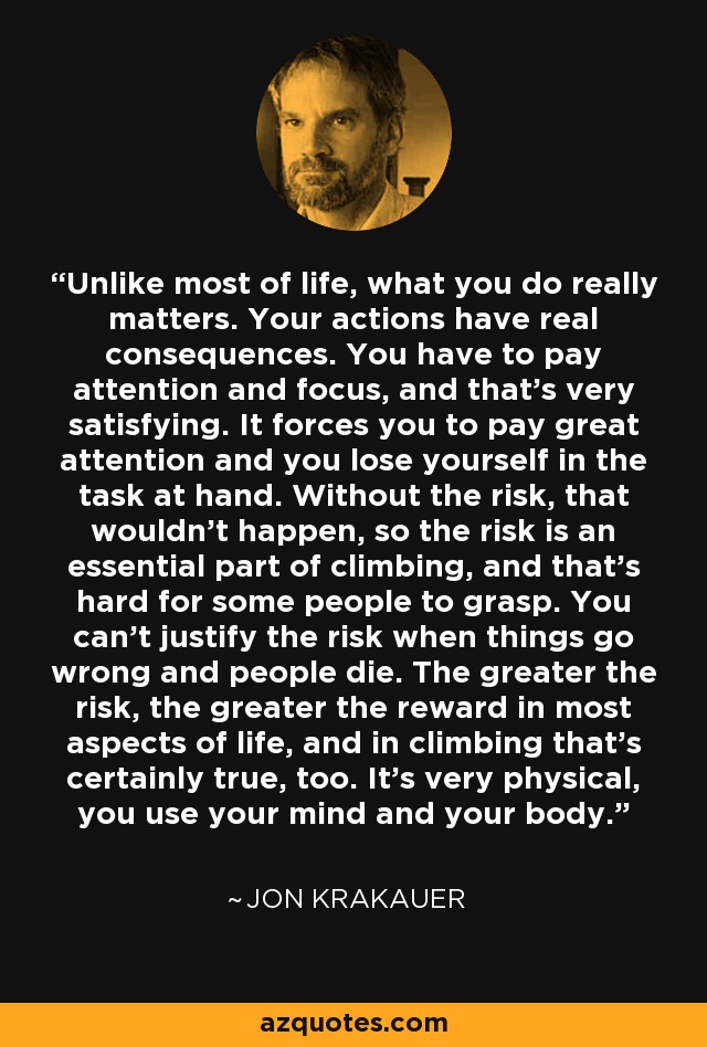 Unlike most of life, what you do really matters. Your actions have real consequences. You have to pay attention and focus, and that's very satisfying. It forces you to pay great attention and you lose yourself in the task at hand. Without the risk, that wouldn't happen, so the risk is an essential part of climbing, and that's hard for some people to grasp. You can't justify the risk when things go wrong and people die. The greater the risk, the greater the reward in most aspects of life, and in climbing that's certainly true, too. It's very physical, you use your mind and your body. - Jon Krakauer