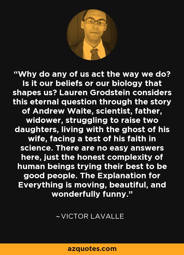 Why do any of us act the way we do? Is it our beliefs or our biology that shapes us? Lauren Grodstein considers this eternal question through the story of Andrew Waite, scientist, father, widower, struggling to raise two daughters, living with the ghost of his wife, facing a test of his faith in science. There are no easy answers here, just the honest complexity of human beings trying their best to be good people. The Explanation for Everything is moving, beautiful, and wonderfully funny. - Victor LaValle