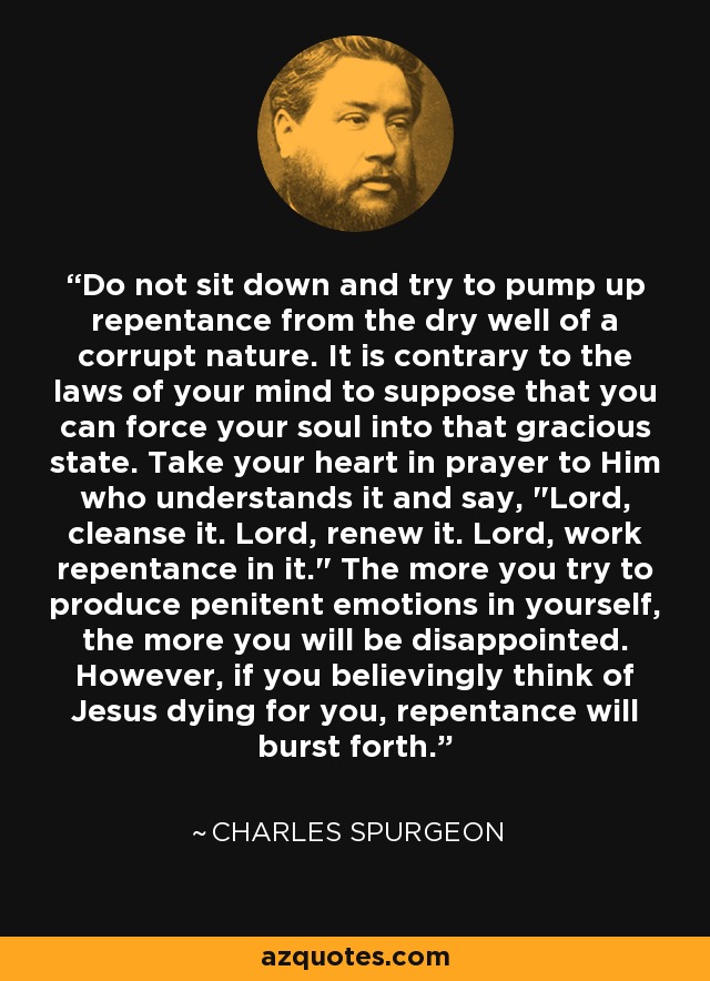 Do not sit down and try to pump up repentance from the dry well of a corrupt nature. It is contrary to the laws of your mind to suppose that you can force your soul into that gracious state. Take your heart in prayer to Him who understands it and say, 