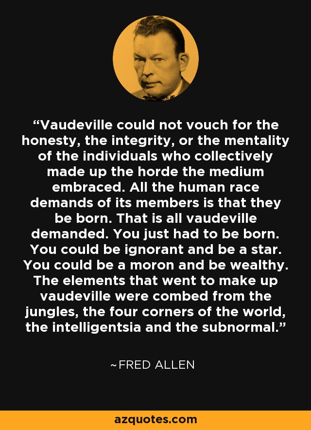 Vaudeville could not vouch for the honesty, the integrity, or the mentality of the individuals who collectively made up the horde the medium embraced. All the human race demands of its members is that they be born. That is all vaudeville demanded. You just had to be born. You could be ignorant and be a star. You could be a moron and be wealthy. The elements that went to make up vaudeville were combed from the jungles, the four corners of the world, the intelligentsia and the subnormal. - Fred Allen