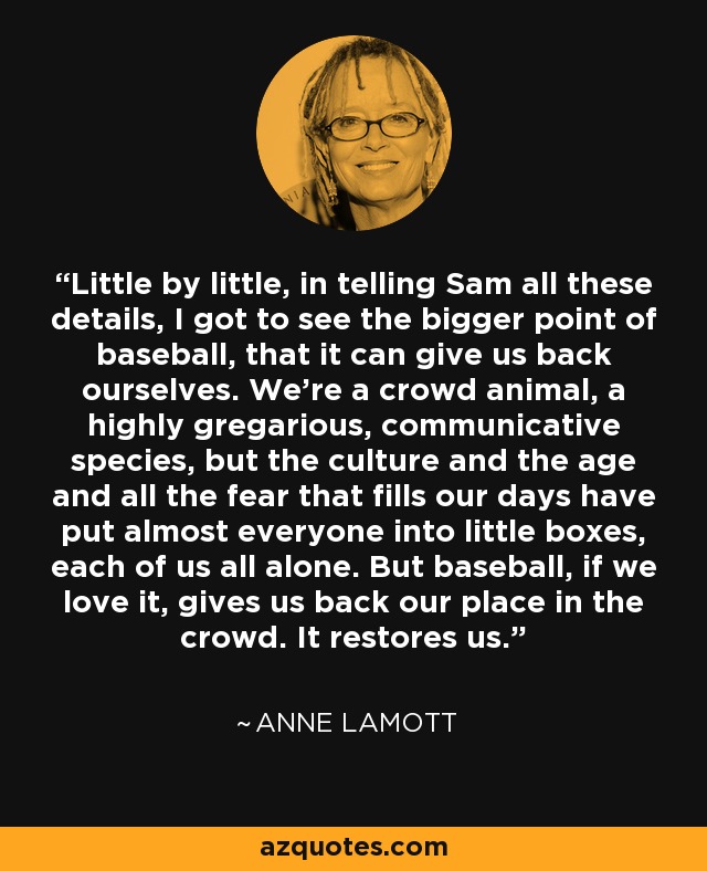 Little by little, in telling Sam all these details, I got to see the bigger point of baseball, that it can give us back ourselves. We’re a crowd animal, a highly gregarious, communicative species, but the culture and the age and all the fear that fills our days have put almost everyone into little boxes, each of us all alone. But baseball, if we love it, gives us back our place in the crowd. It restores us. - Anne Lamott