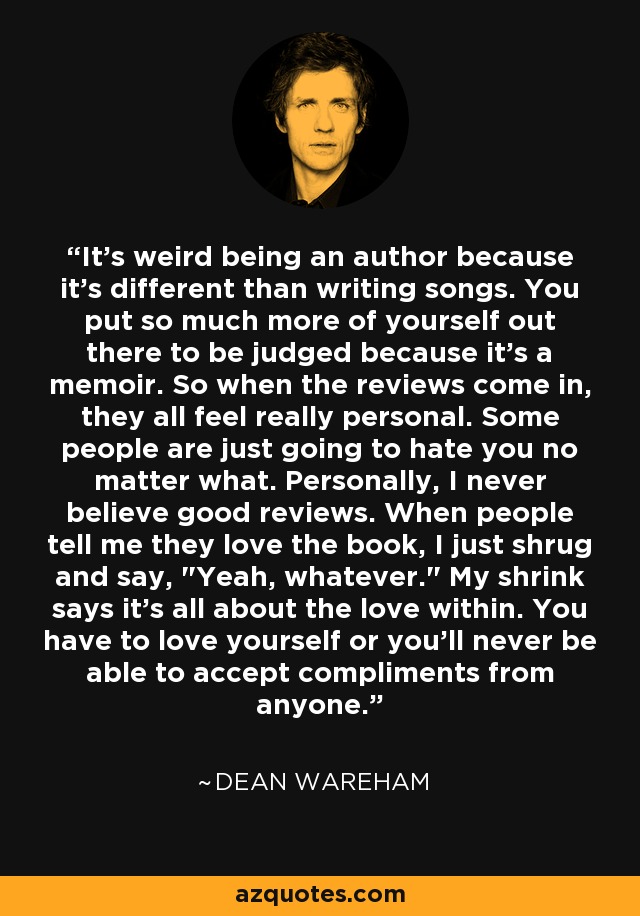 It's weird being an author because it's different than writing songs. You put so much more of yourself out there to be judged because it's a memoir. So when the reviews come in, they all feel really personal. Some people are just going to hate you no matter what. Personally, I never believe good reviews. When people tell me they love the book, I just shrug and say, 