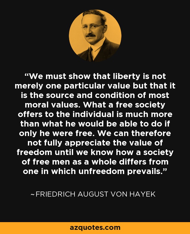 We must show that liberty is not merely one particular value but that it is the source and condition of most moral values. What a free society offers to the individual is much more than what he would be able to do if only he were free. We can therefore not fully appreciate the value of freedom until we know how a society of free men as a whole differs from one in which unfreedom prevails. - Friedrich August von Hayek