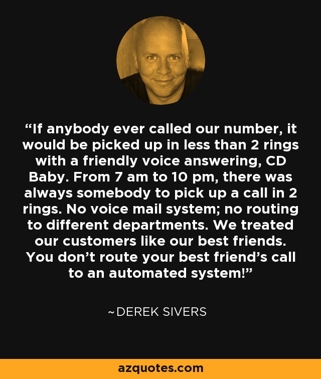 If anybody ever called our number, it would be picked up in less than 2 rings with a friendly voice answering, CD Baby. From 7 am to 10 pm, there was always somebody to pick up a call in 2 rings. No voice mail system; no routing to different departments. We treated our customers like our best friends. You don't route your best friend's call to an automated system! - Derek Sivers