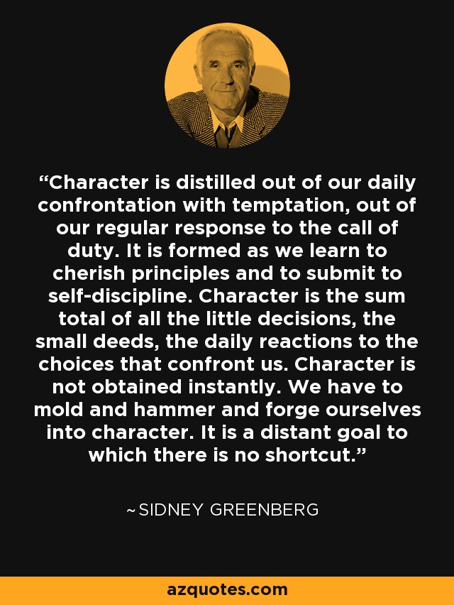 Character is distilled out of our daily confrontation with temptation, out of our regular response to the call of duty. It is formed as we learn to cherish principles and to submit to self-discipline. Character is the sum total of all the little decisions, the small deeds, the daily reactions to the choices that confront us. Character is not obtained instantly. We have to mold and hammer and forge ourselves into character. It is a distant goal to which there is no shortcut. - Sidney Greenberg