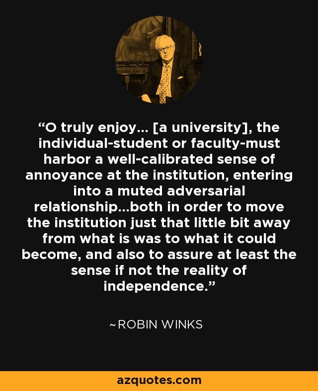 O truly enjoy... [a university], the individual-student or faculty-must harbor a well-calibrated sense of annoyance at the institution, entering into a muted adversarial relationship...both in order to move the institution just that little bit away from what is was to what it could become, and also to assure at least the sense if not the reality of independence. - Robin Winks