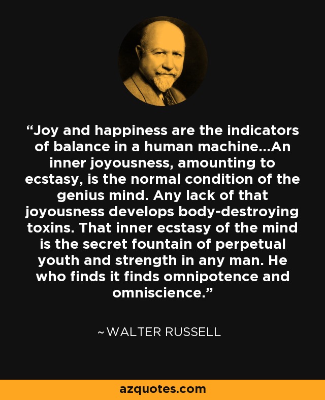 Joy and happiness are the indicators of balance in a human machine...An inner joyousness, amounting to ecstasy, is the normal condition of the genius mind. Any lack of that joyousness develops body-destroying toxins. That inner ecstasy of the mind is the secret fountain of perpetual youth and strength in any man. He who finds it finds omnipotence and omniscience. - Walter Russell