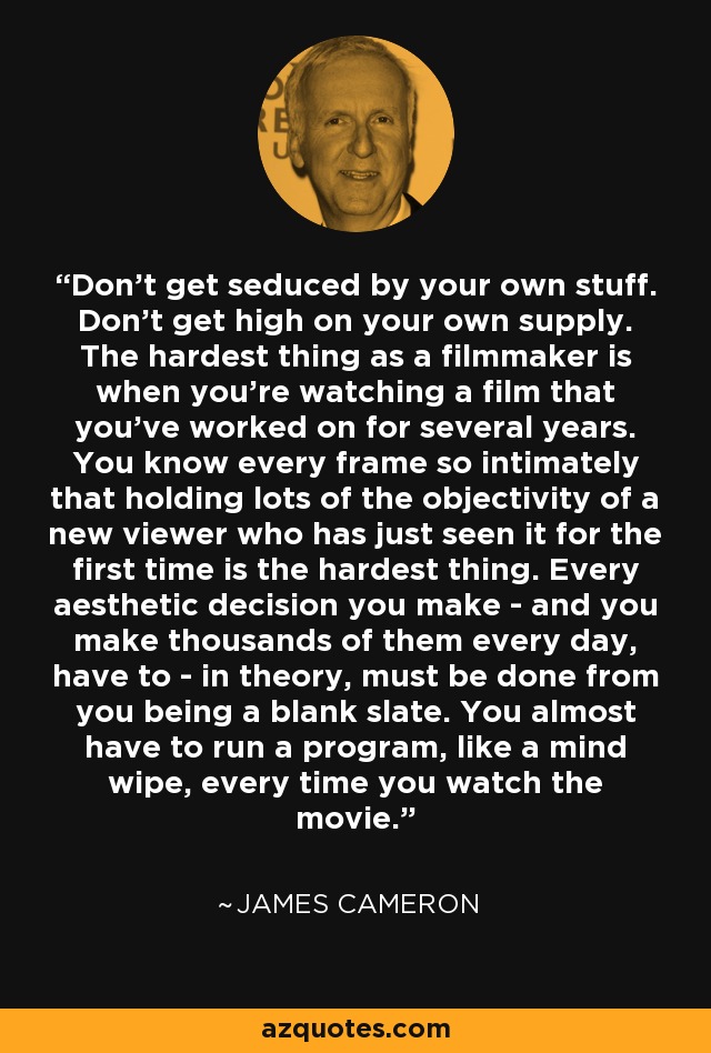 Don't get seduced by your own stuff. Don't get high on your own supply. The hardest thing as a filmmaker is when you're watching a film that you've worked on for several years. You know every frame so intimately that holding lots of the objectivity of a new viewer who has just seen it for the first time is the hardest thing. Every aesthetic decision you make - and you make thousands of them every day, have to - in theory, must be done from you being a blank slate. You almost have to run a program, like a mind wipe, every time you watch the movie. - James Cameron