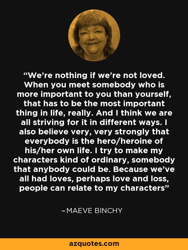 We're nothing if we're not loved. When you meet somebody who is more important to you than yourself, that has to be the most important thing in life, really. And I think we are all striving for it in different ways. I also believe very, very strongly that everybody is the hero/heroine of his/her own life. I try to make my characters kind of ordinary, somebody that anybody could be. Because we've all had loves, perhaps love and loss, people can relate to my characters - Maeve Binchy