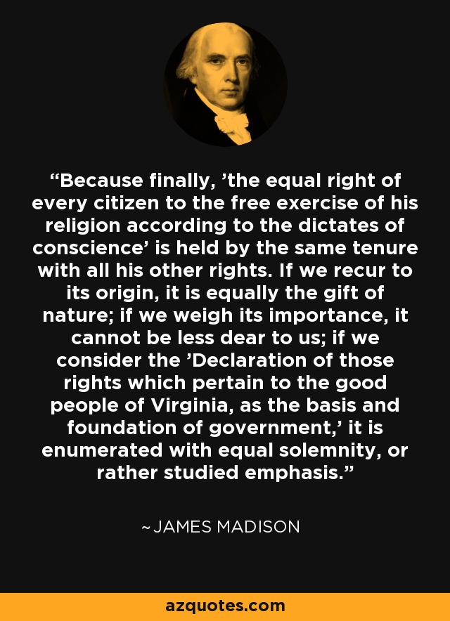 Because finally, 'the equal right of every citizen to the free exercise of his religion according to the dictates of conscience' is held by the same tenure with all his other rights. If we recur to its origin, it is equally the gift of nature; if we weigh its importance, it cannot be less dear to us; if we consider the 'Declaration of those rights which pertain to the good people of Virginia, as the basis and foundation of government,' it is enumerated with equal solemnity, or rather studied emphasis. - James Madison